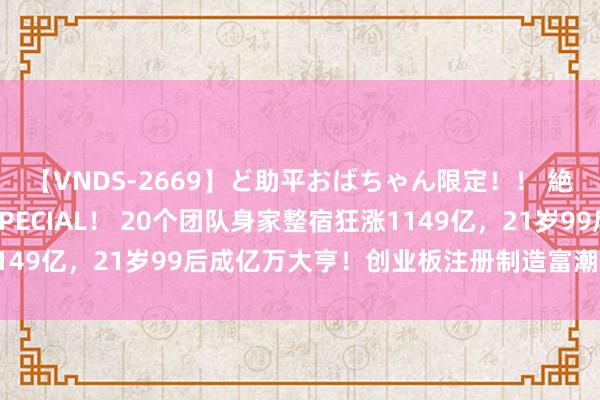 【VNDS-2669】ど助平おばちゃん限定！！ 絶頂ディルドオナニーSPECIAL！ 20个团队身家整宿狂涨1149亿，21岁99后成亿万大亨！创业板注册制造富潮，太火爆...