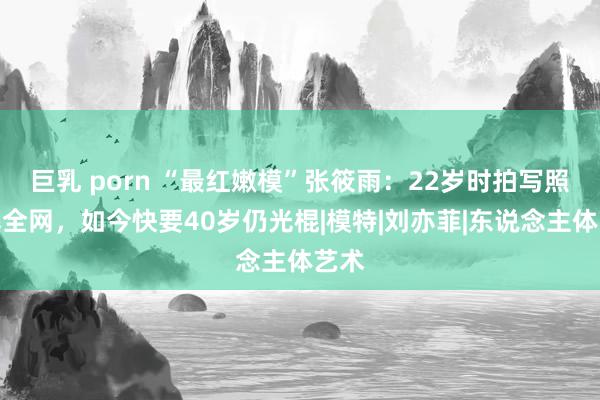 巨乳 porn “最红嫩模”张筱雨：22岁时拍写照火爆全网，如今快要40岁仍光棍|模特|刘亦菲|东说念主体艺术