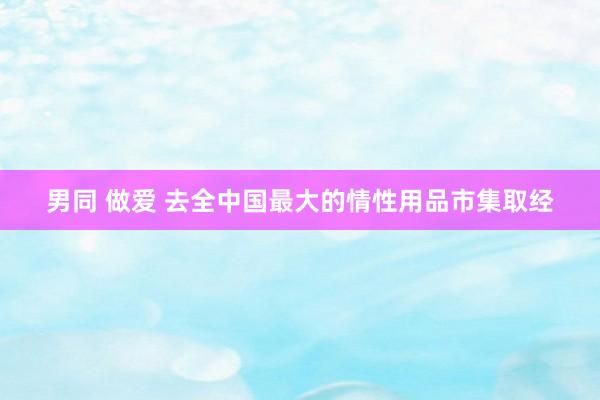 男同 做爱 去全中国最大的情性用品市集取经