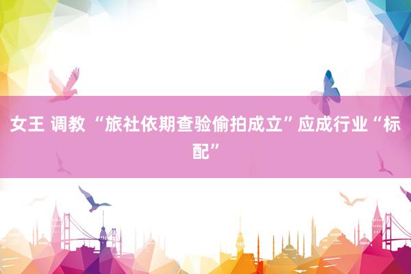 女王 调教 “旅社依期查验偷拍成立”应成行业“标配”