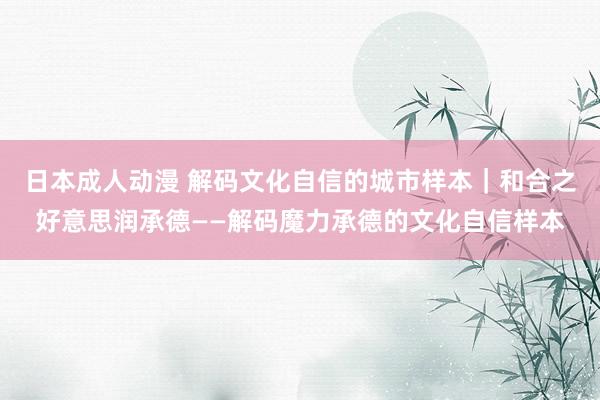 日本成人动漫 解码文化自信的城市样本｜和合之好意思润承德——解码魔力承德的文化自信样本
