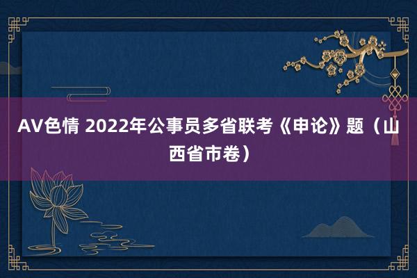 AV色情 2022年公事员多省联考《申论》题（山西省市卷）
