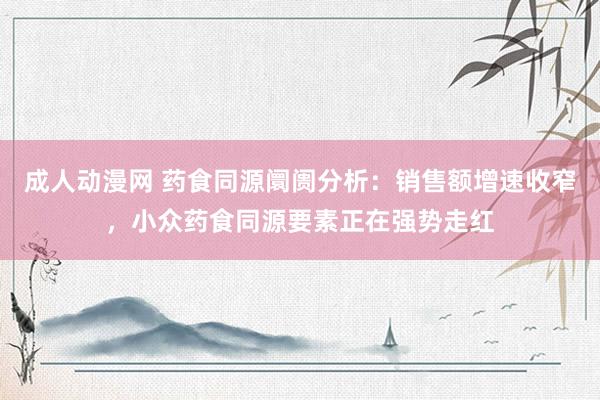 成人动漫网 药食同源阛阓分析：销售额增速收窄，小众药食同源要素正在强势走红