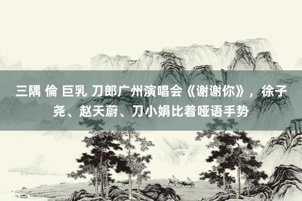三隅 倫 巨乳 刀郎广州演唱会《谢谢你》，徐子尧、赵天蔚、刀小娟比着哑语手势