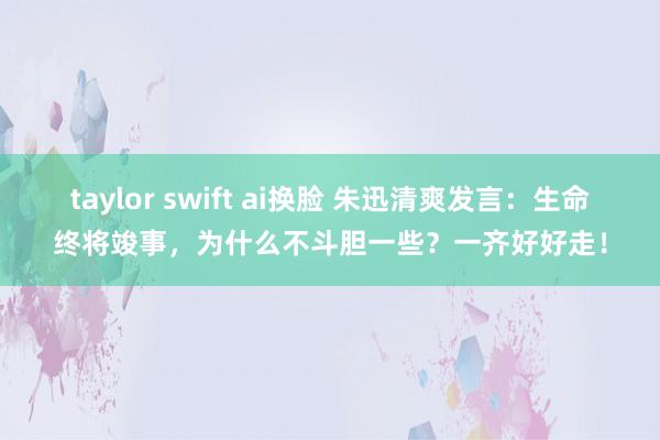 taylor swift ai换脸 朱迅清爽发言：生命终将竣事，为什么不斗胆一些？一齐好好走！