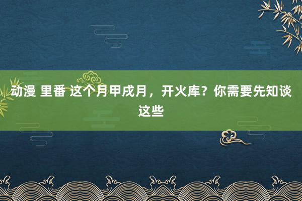 动漫 里番 这个月甲戌月，开火库？你需要先知谈这些