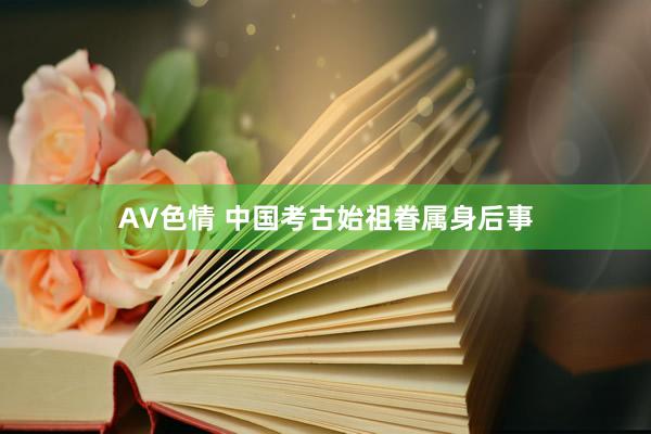 AV色情 中国考古始祖眷属身后事