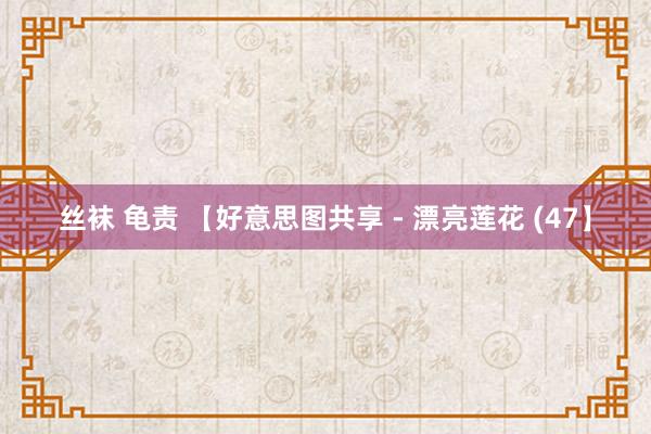 丝袜 龟责 【好意思图共享 - 漂亮莲花 (47】