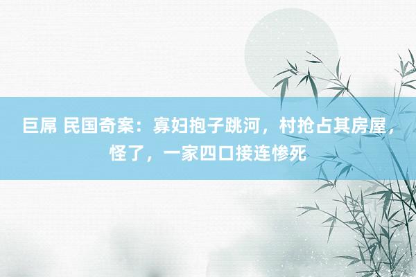 巨屌 民国奇案：寡妇抱子跳河，村抢占其房屋，怪了，一家四口接连惨死