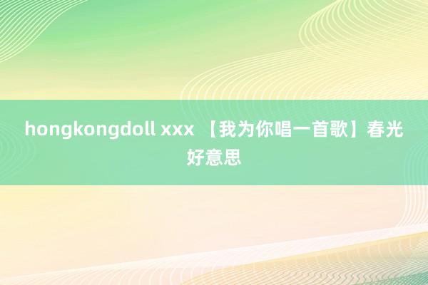 hongkongdoll xxx 【我为你唱一首歌】春光好意思