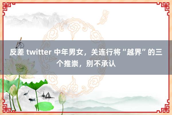 反差 twitter 中年男女，关连行将“越界”的三个推崇，别不承认