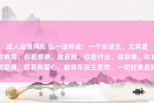 成人动漫网站 弘一法师说：一个东谈主，尤其是女东谈主，她的磁场相称病笃。你若感德，就获胜，你若付出，就取得。你若有爱心，就有东谈主爱你，一切好意思好王人源于内心