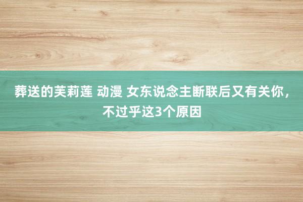 葬送的芙莉莲 动漫 女东说念主断联后又有关你，不过乎这3个原因
