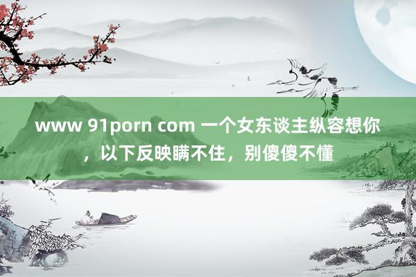 www 91porn com 一个女东谈主纵容想你，以下反映瞒不住，别傻傻不懂