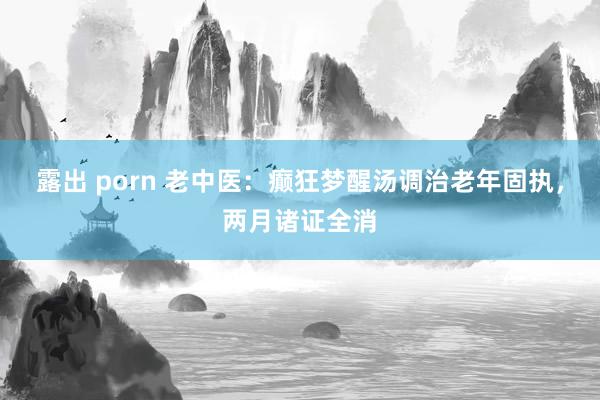露出 porn 老中医：癫狂梦醒汤调治老年固执，两月诸证全消