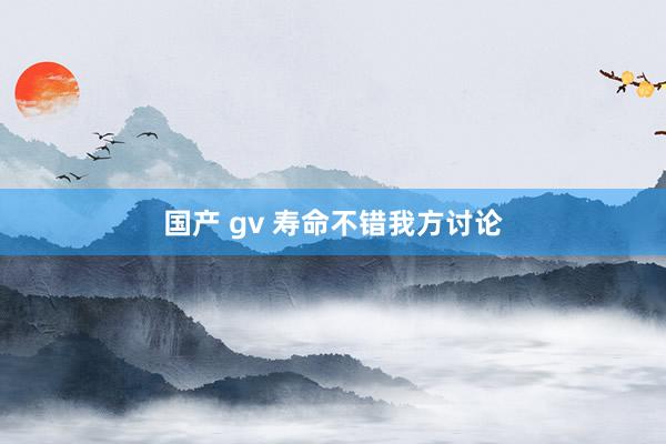 国产 gv 寿命不错我方讨论