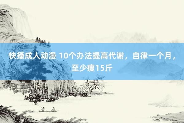 快播成人动漫 10个办法提高代谢，自律一个月，至少瘦15斤