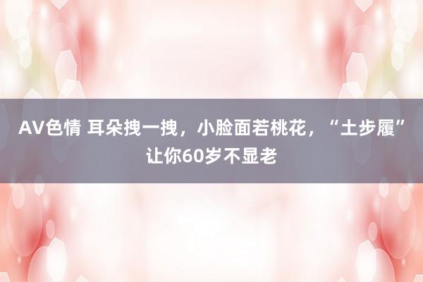 AV色情 耳朵拽一拽，小脸面若桃花，“土步履”让你60岁不显老