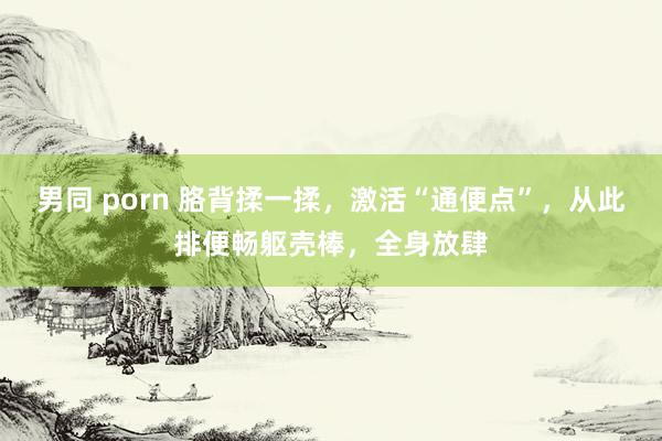 男同 porn 胳背揉一揉，激活“通便点”，从此排便畅躯壳棒，全身放肆