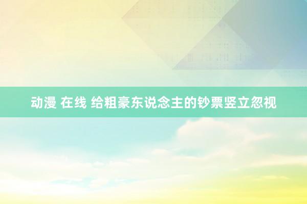 动漫 在线 给粗豪东说念主的钞票竖立忽视
