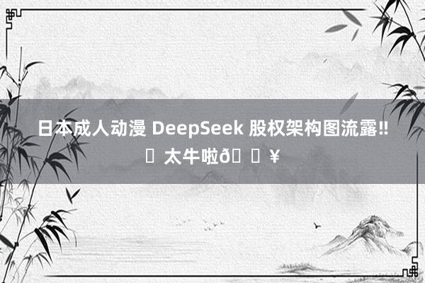 日本成人动漫 DeepSeek 股权架构图流露‼️太牛啦🔥