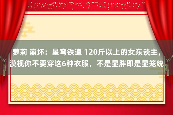 萝莉 崩坏：星穹铁道 120斤以上的女东谈主，漠视你不要穿这6种衣服，不是显胖即是显笼统