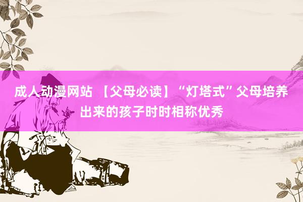 成人动漫网站 【父母必读】“灯塔式”父母培养出来的孩子时时相称优秀