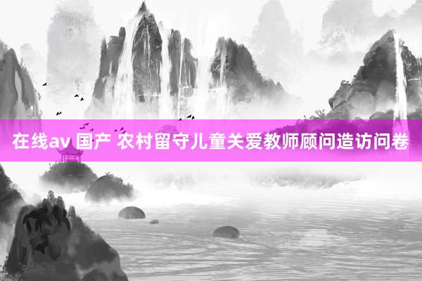 在线av 国产 农村留守儿童关爱教师顾问造访问卷