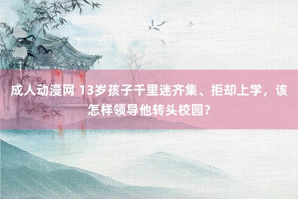 成人动漫网 13岁孩子千里迷齐集、拒却上学，该怎样领导他转头校园？