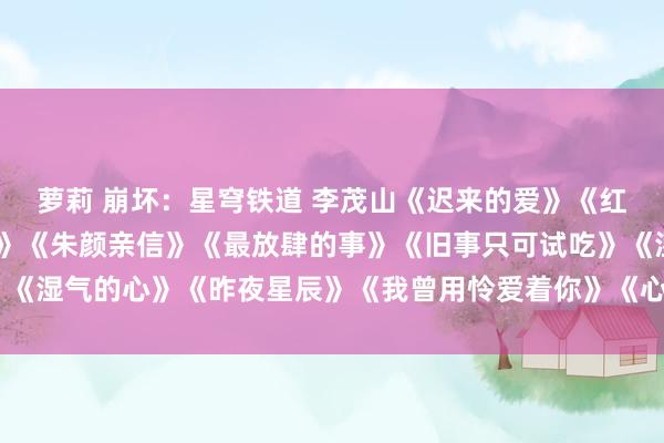 萝莉 崩坏：星穹铁道 李茂山《迟来的爱》《红尘情歌》《尴尬的结局》《朱颜亲信》《最放肆的事》《旧事只可试吃》《湿气的心》《昨夜星辰》《我曾用怜爱着你》《心雨》《晚秋》《窗外》