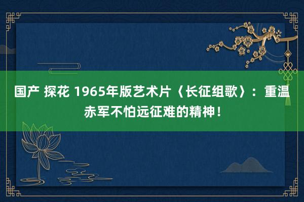 国产 探花 1965年版艺术片〈长征组歌〉：重温赤军不怕远征难的精神！