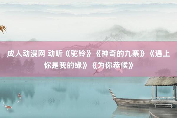 成人动漫网 动听《驼铃》《神奇的九寨》《遇上你是我的缘》《为你恭候》