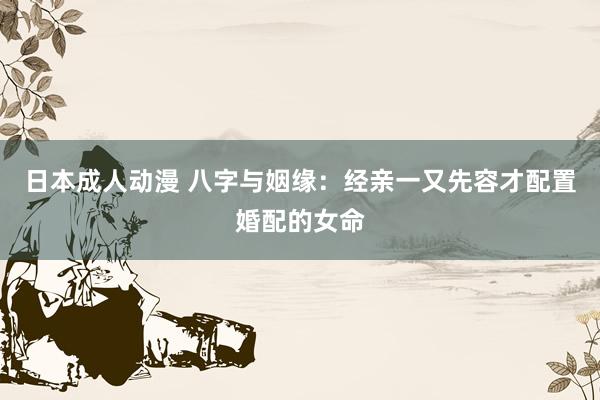 日本成人动漫 八字与姻缘：经亲一又先容才配置婚配的女命