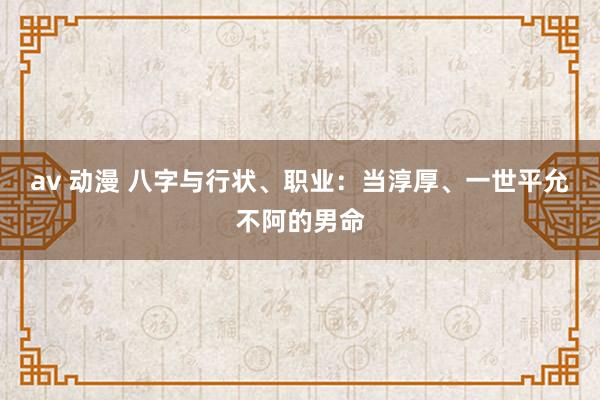 av 动漫 八字与行状、职业：当淳厚、一世平允不阿的男命